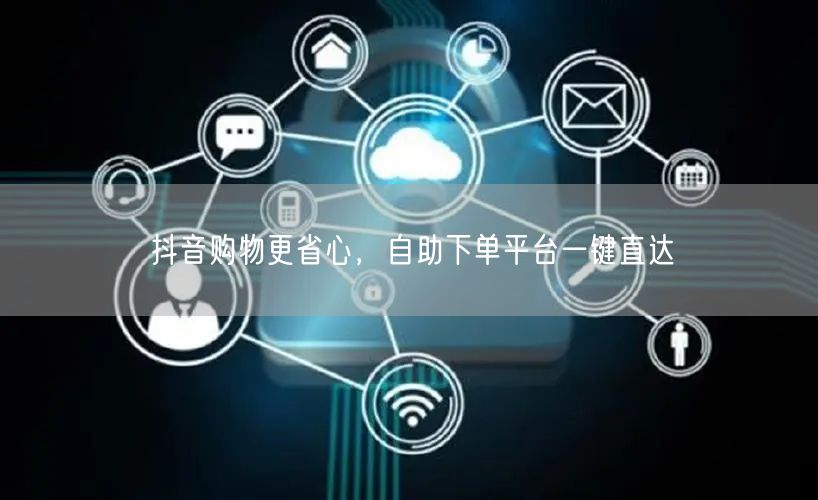 抖音购物更省心，自助下单平台一键直达