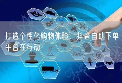 打造个性化购物体验，抖音自助下单平台在行动