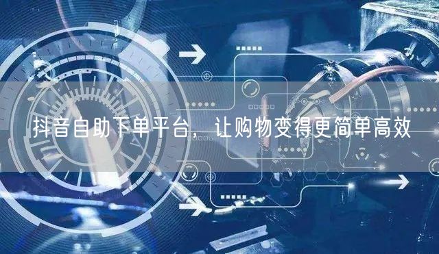 抖音自助下单平台，让购物变得更简单高效