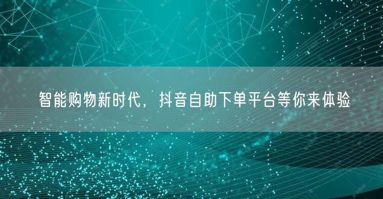 智能购物新时代，抖音自助下单平台等你来体验