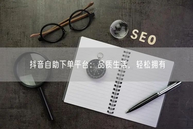 抖音自助下单平台：品质生活，轻松拥有