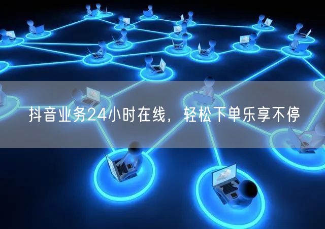 抖音业务24小时在线，轻松下单乐享不停
