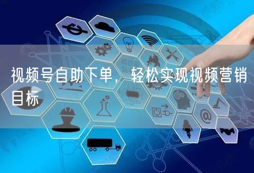 视频号自助下单，轻松实现视频营销目标