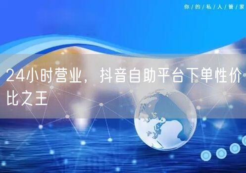 24小时营业，抖音自助平台下单性价比之王