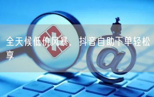 全天候低价风暴，抖音自助下单轻松享