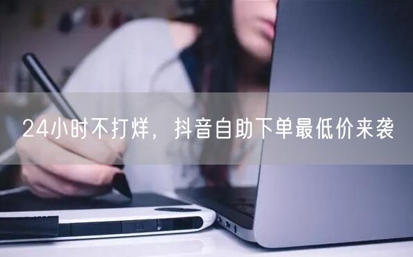 24小时不打烊，抖音自助下单最低价来袭