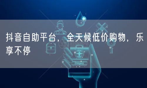 抖音自助平台，全天候低价购物，乐享不停