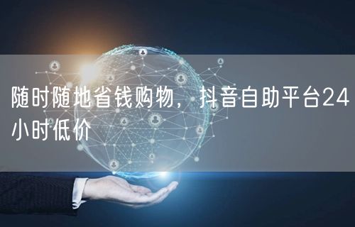 随时随地省钱购物，抖音自助平台24小时低价