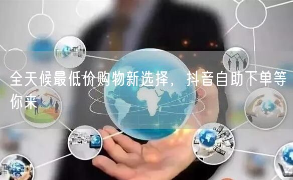 全天候最低价购物新选择，抖音自助下单等你来