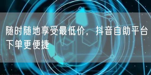 随时随地享受最低价，抖音自助平台下单更便捷