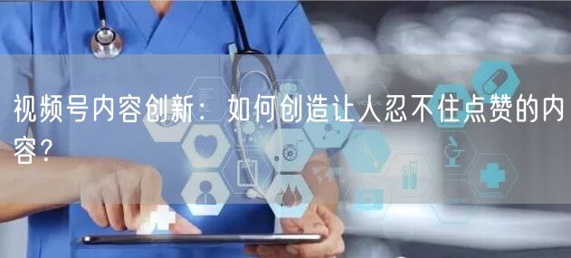 视频号内容创新：如何创造让人忍不住点赞的内容？