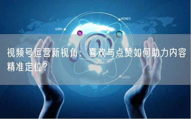 视频号运营新视角：喜欢与点赞如何助力内容精准定位？