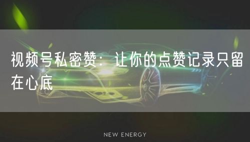 视频号私密赞：让你的点赞记录只留在心底